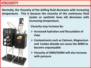 VISCOSITY
Normally, the Viscosity of the drilling fluid decreases with increasing
temperature. This is because the viscosity of the continuous fluid
(water or synthetic base oil) decreases with
increasing temperature.
Viscosity may increase by:
 Increased hydration and flocculation of
clays
 Contaminants such as Calcium, Magnesium
and Carbon dioxide can cause the WBM to
become unpumpable
 Viscosity of OBM/SOBM will also increase
with pressure
 