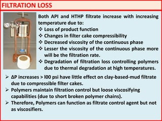 FILTRATION LOSS
Both API and HTHP filtrate increase with increasing
temperature due to:
 Loss of product function
 Changes in filter cake compressibility
 Decreased viscosity of the continuous phase
 Lesser the viscosity of the continuous phase more
will be the filtration rate.
 Degradation of filtration loss controlling polymers
due to thermal degradation at high temperatures.
 ΔP increases > l00 psi have little effect on clay-based-mud filtrate
due to compressible filter cakes.
 Polymers maintain filtration control but loose viscosifying
capabilities (due to short broken polymer chains).
 Therefore, Polymers can function as filtrate control agent but not
as viscosifiers.
 