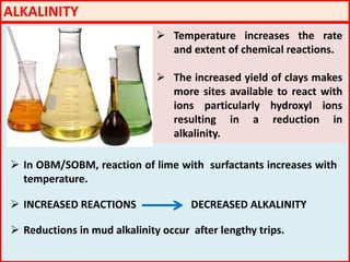 ALKALINITY
 Temperature increases the rate
and extent of chemical reactions.
 The increased yield of clays makes
more sites available to react with
ions particularly hydroxyl ions
resulting in a reduction in
alkalinity.
 In OBM/SOBM, reaction of lime with surfactants increases with
temperature.
 INCREASED REACTIONS DECREASED ALKALINITY
 Reductions in mud alkalinity occur after lengthy trips.
 