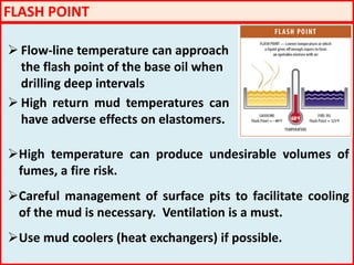 FLASH POINT
 Flow-line temperature can approach
the flash point of the base oil when
drilling deep intervals
 High return mud temperatures can
have adverse effects on elastomers.
High temperature can produce undesirable volumes of
fumes, a fire risk.
Careful management of surface pits to facilitate cooling
of the mud is necessary. Ventilation is a must.
Use mud coolers (heat exchangers) if possible.
 
