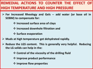 REMEDIAL ACTIONS TO COUNTER THE EFFECT OF
HIGH TEMPERATURE AND HIGH PRESSURE
 For Increased Rheology and Gels -- add water (or base oil in
SOBM) to compensate for:
 Increased surface area of clays
 Increased downhole filtration and
 Surface evaporation
 Muds at high temperature get dehydrated rapidly.
 Reduce the LGS content. This is generally very helpful. Reducing
the LG solids can help in the:
 Control of the viscosity of the drilling fluid
 Improve product performance
 Improve flow properties
 