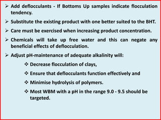  Add deflocculants - If Bottoms Up samples indicate flocculation
tendency.
 Substitute the existing product with one better suited to the BHT.
 Care must be exercised when increasing product concentration.
 Chemicals will take up free water and this can negate any
beneficial effects of deflocculation.
 Adjust pH-maintenance of adequate alkalinity will:
 Decrease flocculation of clays,
 Ensure that deflocculants function effectively and
 Minimise hydrolysis of polymers.
 Most WBM with a pH in the range 9.0 - 9.5 should be
targeted.
 