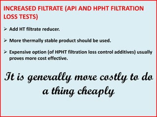INCREASED FILTRATE (API AND HPHT FILTRATION
LOSS TESTS)
 Add HT filtrate reducer.
 More thermally stable product should be used.
 Expensive option (of HPHT filtration loss control additives) usually
proves more cost effective.
It is generally more costly to do
a thing cheaply
 