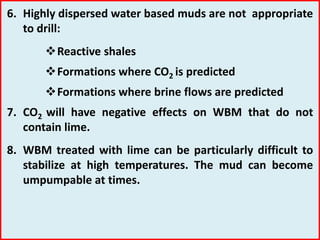 6. Highly dispersed water based muds are not appropriate
to drill:
Reactive shales
Formations where CO2 is predicted
Formations where brine flows are predicted
7. CO2 will have negative effects on WBM that do not
contain lime.
8. WBM treated with lime can be particularly difficult to
stabilize at high temperatures. The mud can become
umpumpable at times.
 