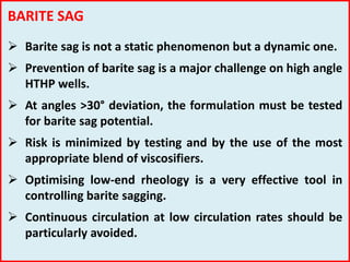 BARITE SAG
 Barite sag is not a static phenomenon but a dynamic one.
 Prevention of barite sag is a major challenge on high angle
HTHP wells.
 At angles >30° deviation, the formulation must be tested
for barite sag potential.
 Risk is minimized by testing and by the use of the most
appropriate blend of viscosifiers.
 Optimising low-end rheology is a very effective tool in
controlling barite sagging.
 Continuous circulation at low circulation rates should be
particularly avoided.
 