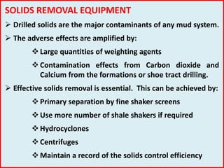 SOLIDS REMOVAL EQUIPMENT
 Drilled solids are the major contaminants of any mud system.
 The adverse effects are amplified by:
Large quantities of weighting agents
Contamination effects from Carbon dioxide and
Calcium from the formations or shoe tract drilling.
 Effective solids removal is essential. This can be achieved by:
Primary separation by fine shaker screens
Use more number of shale shakers if required
Hydrocyclones
Centrifuges
Maintain a record of the solids control efficiency
 