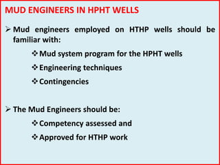 MUD ENGINEERS IN HPHT WELLS
 Mud engineers employed on HTHP wells should be
familiar with:
Mud system program for the HPHT wells
Engineering techniques
Contingencies
 The Mud Engineers should be:
Competency assessed and
Approved for HTHP work
 