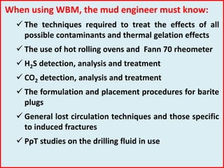 When using WBM, the mud engineer must know:
 The techniques required to treat the effects of all
possible contaminants and thermal gelation effects
 The use of hot rolling ovens and Fann 70 rheometer
 H2S detection, analysis and treatment
 CO2 detection, analysis and treatment
 The formulation and placement procedures for barite
plugs
 General lost circulation techniques and those specific
to induced fractures
 PρT studies on the drilling fluid in use
 