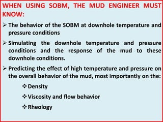 WHEN USING SOBM, THE MUD ENGINEER MUST
KNOW:
 The behavior of the SOBM at downhole temperature and
pressure conditions
 Simulating the downhole temperature and pressure
conditions and the response of the mud to these
downhole conditions.
 Predicting the effect of high temperature and pressure on
the overall behavior of the mud, most importantly on the:
Density
Viscosity and flow behavior
Rheology
 