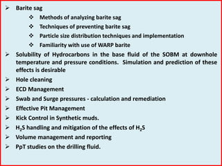  Barite sag
 Methods of analyzing barite sag
 Techniques of preventing barite sag
 Particle size distribution techniques and implementation
 Familiarity with use of WARP barite
 Solubility of Hydrocarbons in the base fluid of the SOBM at downhole
temperature and pressure conditions. Simulation and prediction of these
effects is desirable
 Hole cleaning
 ECD Management
 Swab and Surge pressures - calculation and remediation
 Effective Pit Management
 Kick Control in Synthetic muds.
 H2S handling and mitigation of the effects of H2S
 Volume management and reporting
 PρT studies on the drilling fluid.
 