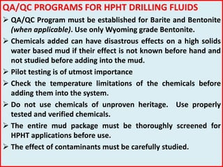 QA/QC PROGRAMS FOR HPHT DRILLING FLUIDS
 QA/QC Program must be established for Barite and Bentonite
(when applicable). Use only Wyoming grade Bentonite.
 Chemicals added can have disastrous effects on a high solids
water based mud if their effect is not known before hand and
not studied before adding into the mud.
 Pilot testing is of utmost importance
 Check the temperature limitations of the chemicals before
adding them into the system.
 Do not use chemicals of unproven heritage. Use properly
tested and verified chemicals.
 The entire mud package must be thoroughly screened for
HPHT applications before use.
 The effect of contaminants must be carefully studied.
 