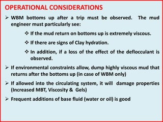 OPERATIONAL CONSIDERATIONS
 WBM bottoms up after a trip must be observed. The mud
engineer must particularly see:
 If the mud return on bottoms up is extremely viscous.
 If there are signs of Clay hydration.
 In addition, if a loss of the effect of the deflocculant is
observed.
 If environmental constraints allow, dump highly viscous mud that
returns after the bottoms up (in case of WBM only)
 If allowed into the circulating system, it will damage properties
(Increased MBT, Viscosity & Gels)
 Frequent additions of base fluid (water or oil) is good
 