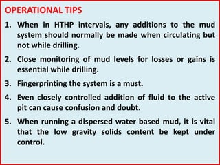 OPERATIONAL TIPS
1. When in HTHP intervals, any additions to the mud
system should normally be made when circulating but
not while drilling.
2. Close monitoring of mud levels for losses or gains is
essential while drilling.
3. Fingerprinting the system is a must.
4. Even closely controlled addition of fluid to the active
pit can cause confusion and doubt.
5. When running a dispersed water based mud, it is vital
that the low gravity solids content be kept under
control.
 