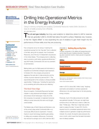RESEARCH UPDATE | Real-Time Analytics Case Studies

Drilling Into Operational Metrics
in the Energy Industry
Using in-memory computing and analytics, Continental Resources makes better decisions to
keep its oil wells pumping more efficiently.
BY JOE MULLICH

T

he oil and gas industry has long used analytics to determine where to drill for reserves
that are generally 5,000 to 35,000 feet below the earth’s surface. Relatively new, however,

is that the “digital oilfield” is now expanding the use of analytics to gain fresh insight into the
performance of those wells once they are producing.

Continental
Resources at a
Glance

}  eadquarters:
H
Oklahoma City, OK
}  ounded: 1967
F
}  roducts: oil and
P
natural gas
}  012 Revenues: $2.4
2
billion
}  mployees: 900
E
www.contres.com

Few companies are as far along in realizing the
operational savings from the “big data” that is collected
in the field, along with its analysis, than Continental
Resources, one of the top 10 independent oil producers
in the United States. “The emerging trend is collecting
data to provide us with better operational efficiencies,”
says Nik Pottala, Continental’s CIO and vice president

FIGURE 1

Betting Big on Big Data

Process companies in the utilities and energy/resources
sectors lead the pack of global industries in expected
big data investment returns. (mean percent of expected
return in 2012)

Utilities
		
	

	

	

             73.0%

of administration.

Source: Continental Resources

Making better use of oil field assets and information is

Energy/resources
		
	
	

             60.6%

imperative as Continental undergoes rapid expansion.
In October 2012, the company announced an
aggressive five-year plan to triple production and the
number of proven reserves by year-end 2017. “The
exponential growth of the company is driving incredible
opportunities,” Pottala says, “including the opportunity

Average
		
	

           45.5%

Base: Survey of 1,200 executives in global companies in North America, Europe,
Asia-Pacific and Latin America
Source: Tata Consultancy Services

to do something with all the data we are collecting.”
million in 2012 to about $8.2 million today.1 Applying

The Real-Time Edge

automation and analytics to achieve operational

Since its inception, Continental Resources has been

efficiencies is the next logical step for the fast-growing

a leader in using advanced technologies to explore

energy company.

and produce oil and natural gas. It was one of the
first companies, for example, to implement horizontal

Previously, much of the data produced by the wells

drilling to access resources that were once thought

was gathered manually. “In the past, we might have

unrecoverable.

someone drive to the well once a week to collect the
data,” Pottala says. “After that, it might take another

The Bakken play of North Dakota and Montana—one

required hours to consolidate operational metrics from

notoriously difficult area for exploration. However,

multiple sources to generate a single key performance

thanks to recent technology breakthroughs adding
1. DiLallo, Matt. “Drilling Down Into
Bakken Well Costs.” The Motley Fool,
May 31, 2013. http://goo.gl/eOchcE

week to analyze the data.” In early 2012, the firm

of the primary areas where Continental drills—is a

indicator. As a result, the reports were produced only

to drilling and completion efficiencies, Continental

once a month, which meant that the latest information

has reduced its average cost to drill a well from $9.2

was not always available.

SEPTEMBER 2013 | © Copyright 2013. Bloomberg L.P. All rights reserved.

 
