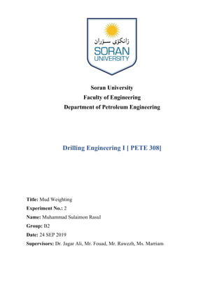 Soran University
Faculty of Engineering
Department of Petroleum Engineering
Drilling Engineering I [ PETE 308]
Title: Mud Weighting
Experiment No.: 2
Name: Muhammad Sulaimon Rasul
Group: B2
Date: 24 SEP 2019
Supervisors: Dr. Jagar Ali, Mr. Fouad, Mr. Rawezh, Ms. Marriam
 