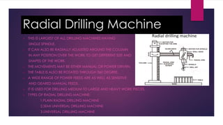 Radial Drilling Machine
 THIS IS LARGEST OF ALL DRILLING MACHINES HAVING
SINGLE SPINDLE.
 IT CAN ALSO BE RADIALLY ADJUSTED AROUND THE COLUMN
IN ANY POSITION OVER THE WORK TO GET DIFFERENT SIZE AND
SHAPES OF THE WORK.
 THE MOVEMENTS MAY BE EITHER MANUAL OR POWER DRIVEN,
 THE TABLE IS ALSO BE ROTATED THROUGH 360 DEGREE.
 A WIDE RANGE OF POWER FEEDS ARE AS WELL AS SENSITIVE
AND GEARED MANUAL FEEDS.
 IT IS USED FOR DRILLING MEDIUM TO LARGE AND HEAVY WORK PIECES.
 TYPES OF RADIAL DRILLING MACHINE:
1.PLAIN RADIAL DRILLING MACHINE
2.SEMI UNIVERSAL DRILLING MACHINE
3.UNIVERSAL DRILLING MACHINE
 