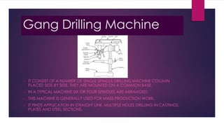 Gang Drilling Machine
 IT CONSIST OF A NUMBER OF SINGLE SPINDLE DRILLING MACHINE COLUMN
PLACED SIDE BY SIDE. THEY ARE MOUNTED ON A COMMON BASE.
 IN A TYPICAL MACHINE SIX OR FOUR SPINDLES ARE ARRANGED.
 THIS MACHINE IS GENERALLY USED FOR MASS PRODUCTION WORK.
 IT FINDS APPLICATION IN STRAIGHT LINE. MULTIPLE HOLES DRILLING IN CASTINGS,
PLATES AND STEEL SECTIONS.
 
