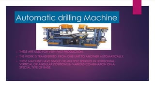 Automatic drilling Machine
 THESE ARE USED FOR VERY FAST PRODUCTION.
 THE WORK IS TRANSFERRED FROM ONE UNIT TO ANOTHER AUTOMATICALLY.
 THESE MACHINE HAVE SINGLE OR MULTIPLE SPINDLES IN HORIZONTAL,
VERTICAL OR ANGULAR POSITIONS IN VARIOUS COMBINATION ON A
SPECIAL TYPE OF BASE.
 