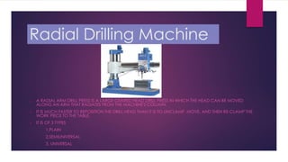 Radial Drilling Machine
 A RADIAL ARM DRILL PRESS IS A LARGE GEARED HEAD DRILL PRESS IN WHICH THE HEAD CAN BE MOVED
ALONG AN ARM THAT RADIATES FROM THE MACHINE'S COLUMN.
 IT IS MUCH FASTER TO REPOSITION THE DRILL HEAD THAN IT IS TO UNCLAMP, MOVE, AND THEN RE-CLAMP THE
WORK PIECE TO THE TABLE.
 IT IS OF 3 TYPES
1.PLAIN
2.SEMIUNIVERSAL
3. UNIVERSAL
 