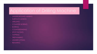 Application of Drilling Machine
 UNDERGROUND MINING
 SURFACE MINING
 DRILLING
 COUNTER BORING
 BORING
 COUNTERSINKING
 SPOT FACING
 TAPPING
 TREPANNING
 UNDERCUTTING
 REAMING
 
