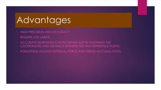 Advantages
 HIGH PRECISION AND ACCURACY.
 REQUIRE LESS LABOR.
 ACCURATE DIMENSION CAN BE OBTAIN JUST BY KNOWING THE
COORDINATES AND DISTANCE BETWEEN THE TWO REFERENCE POINTS.
 ROBUSTNESS AGAINST EXTERNAL FORCE AND ERROR ACCUMULATION.
 