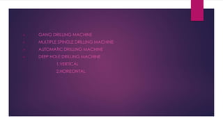  GANG DRILLING MACHINE
 MULTIPLE SPINDLE DRILLING MACHINE
 AUTOMATIC DRILLING MACHINE
 DEEP HOLE DRILLING MACHINE
1.VERTICAL
2.HORIZONTAL
 