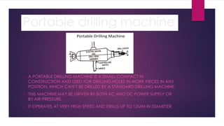 Portable drilling machine
 A PORTABLE DRILLING MACHINE IS A SMALL COMPACT IN
CONSTRUCTION AND USED FOR DRILLING HOLES IN WORK PIECES IN ANY
POSITION, WHICH CAN’T BE DRILLED BY A STANDARD DRILLING MACHINE.
 THIS MACHINE MAY BE DRIVEN BY BOTH AC AND DC POWER SUPPLY OR
BY AIR PRESSURE.
 IT OPERATES AT VERY HIGH SPEED AND DRILLS UP TO 12MM IN DIAMETER.
 