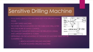 Sensitive Drilling Machine
 IT IS A SMALL BENCH TYPE MACHINE USED FOR DRILLING SMALL
HOLES.
 IT IS VERY SPEED MACHINE.
 THE WORK PIECE IS MOUNTED ON THE TABLE AND DRILL IS FED
INTO THE WORK BY HAND CONTROL.
 THE SMALLEST DIAMETER WHICH MAY BE DRILLED ID 0.35MM
AND LARGEST DIAMETER IS 15.5MM.
 DEPENDING ON THE MOUNTING OF THE BASE OF MACHINE THESE MAY BE
CLASSIFIED AS
1. BENCH MOUNTED DRILLING MACHINE
2. FLOOR MOUNTED DRILLING MACHINE
 