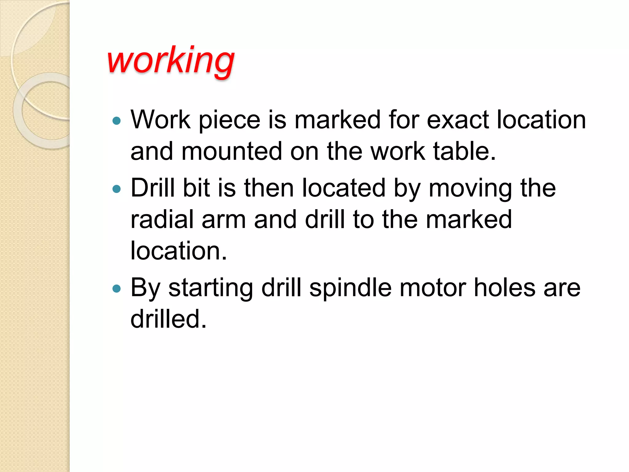 working
 Work piece is marked for exact location
and mounted on the work table.
 Drill bit is then located by moving the
radial arm and drill to the marked
location.
 By starting drill spindle motor holes are
drilled.
 