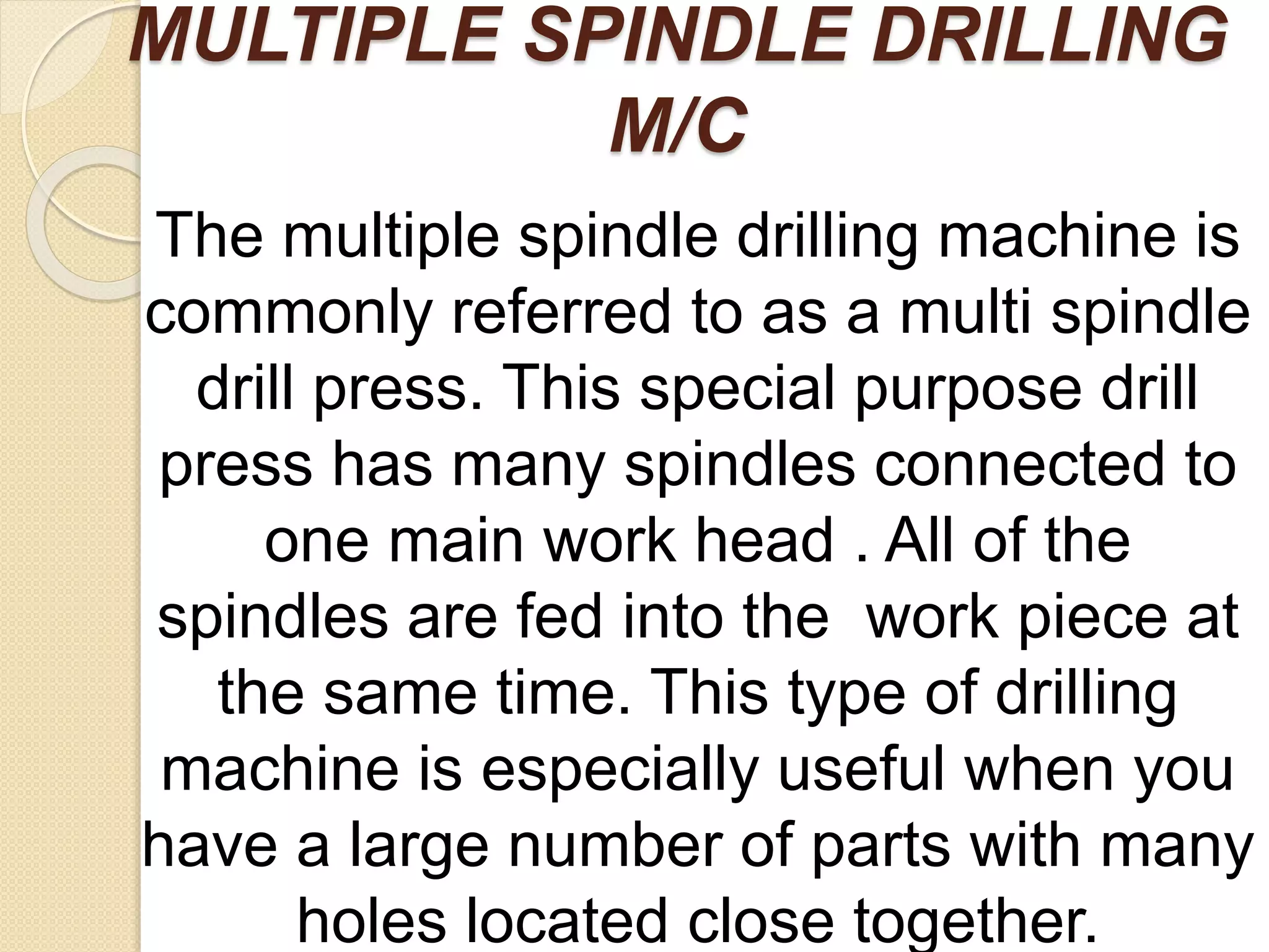 MULTIPLE SPINDLE DRILLING
M/C
The multiple spindle drilling machine is
commonly referred to as a multi spindle
drill press. This special purpose drill
press has many spindles connected to
one main work head . All of the
spindles are fed into the work piece at
the same time. This type of drilling
machine is especially useful when you
have a large number of parts with many
holes located close together.
 