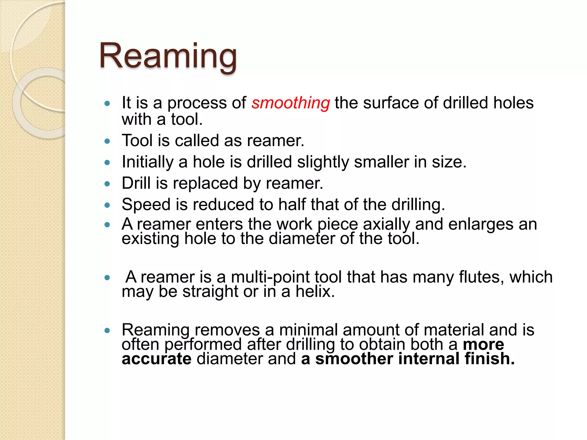 Reaming
 It is a process of smoothing the surface of drilled holes
with a tool.
 Tool is called as reamer.
 Initially a hole is drilled slightly smaller in size.
 Drill is replaced by reamer.
 Speed is reduced to half that of the drilling.
 A reamer enters the work piece axially and enlarges an
existing hole to the diameter of the tool.
 A reamer is a multi-point tool that has many flutes, which
may be straight or in a helix.
 Reaming removes a minimal amount of material and is
often performed after drilling to obtain both a more
accurate diameter and a smoother internal finish.
 