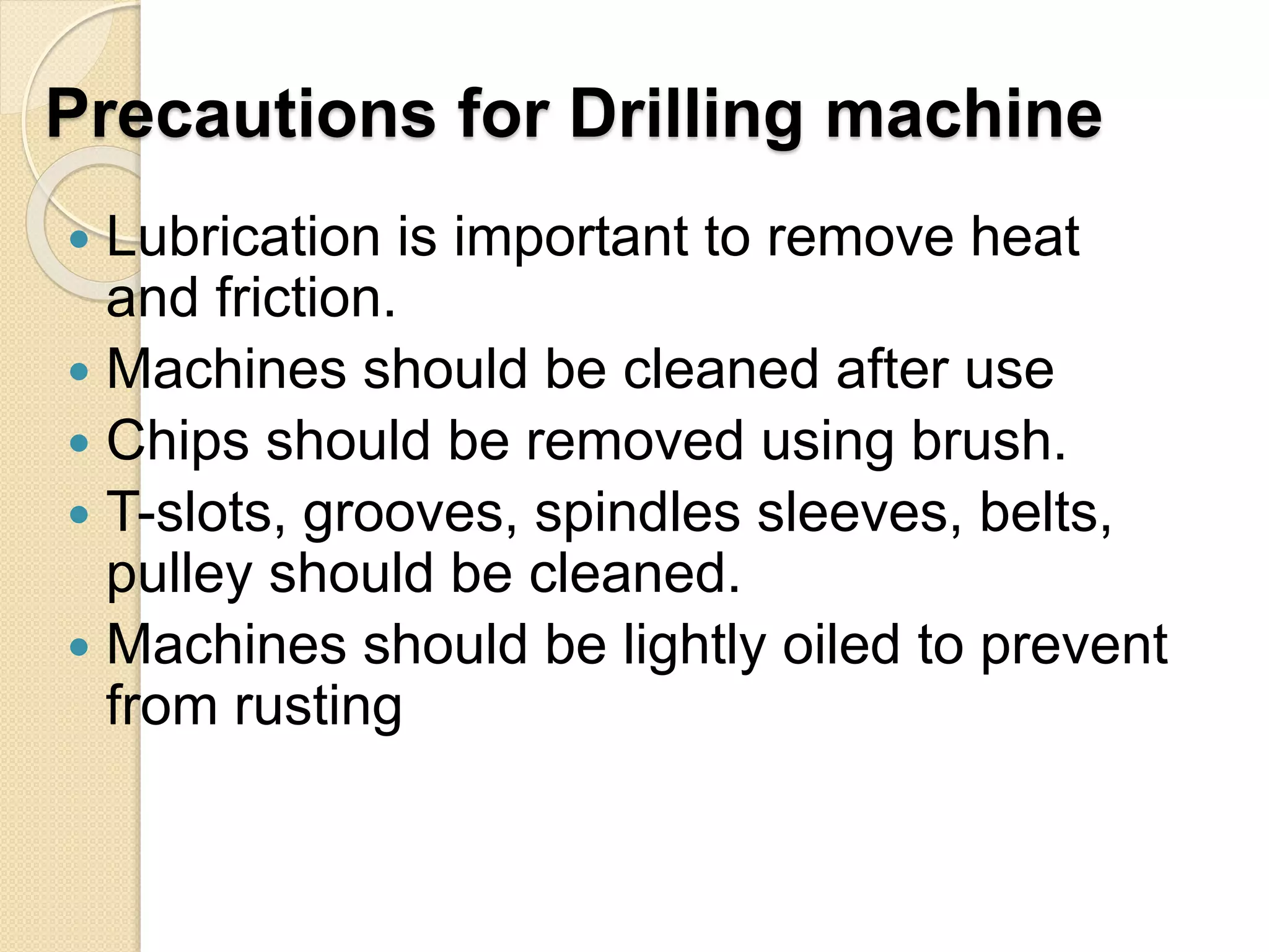 Precautions for Drilling machine
 Lubrication is important to remove heat
and friction.
 Machines should be cleaned after use
 Chips should be removed using brush.
 T-slots, grooves, spindles sleeves, belts,
pulley should be cleaned.
 Machines should be lightly oiled to prevent
from rusting
 