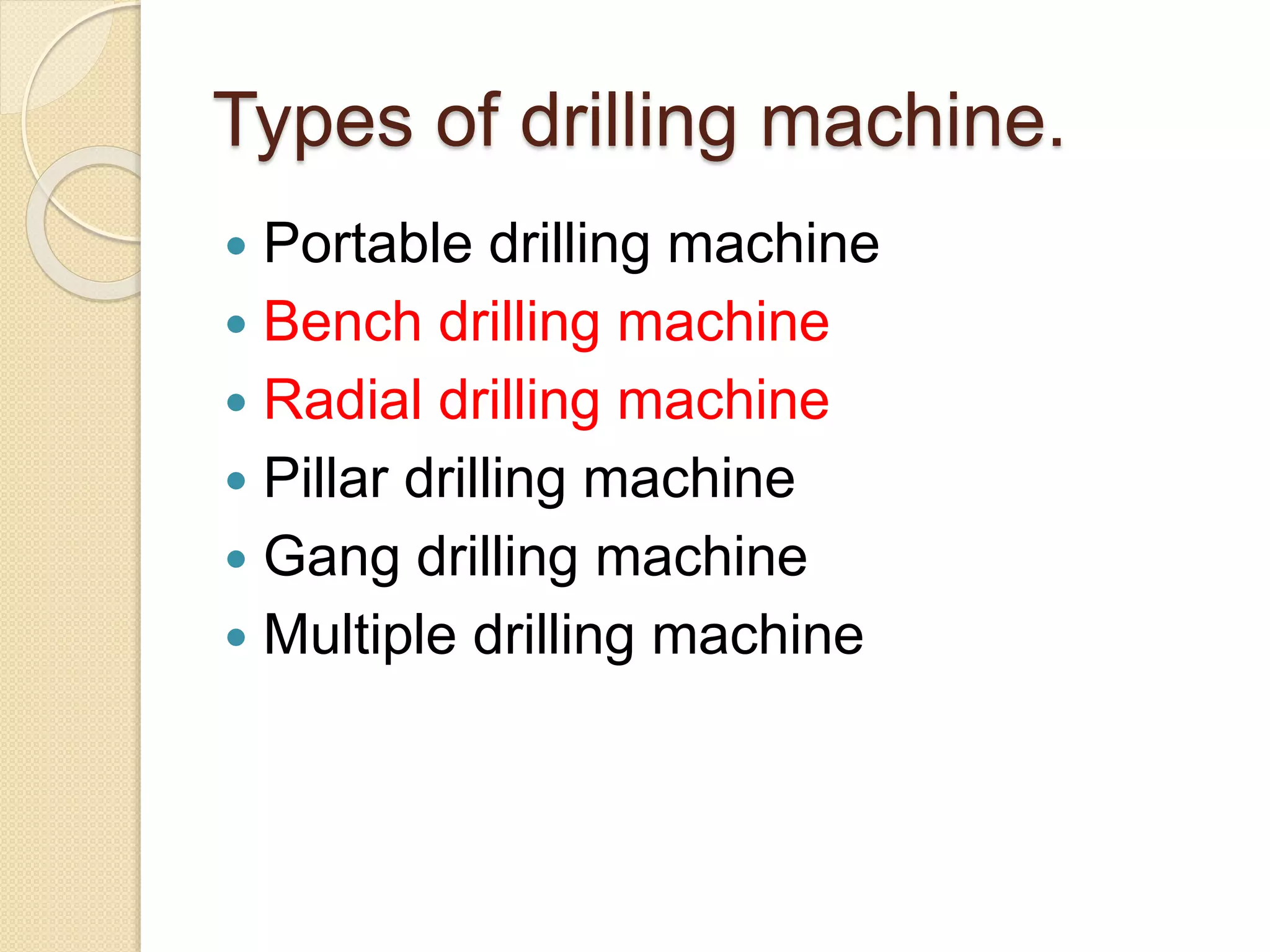 Types of drilling machine.
 Portable drilling machine
 Bench drilling machine
 Radial drilling machine
 Pillar drilling machine
 Gang drilling machine
 Multiple drilling machine
 