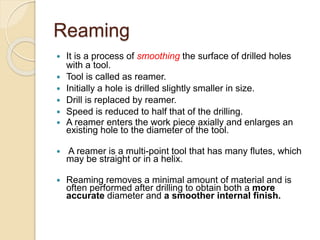 Reaming
 It is a process of smoothing the surface of drilled holes
with a tool.
 Tool is called as reamer.
 Initially a hole is drilled slightly smaller in size.
 Drill is replaced by reamer.
 Speed is reduced to half that of the drilling.
 A reamer enters the work piece axially and enlarges an
existing hole to the diameter of the tool.
 A reamer is a multi-point tool that has many flutes, which
may be straight or in a helix.
 Reaming removes a minimal amount of material and is
often performed after drilling to obtain both a more
accurate diameter and a smoother internal finish.
 