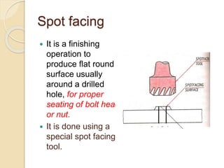 Spot facing
 It is a finishing
operation to
produce flat round
surface usually
around a drilled
hole, for proper
seating of bolt head
or nut.
 It is done using a
special spot facing
tool.
 