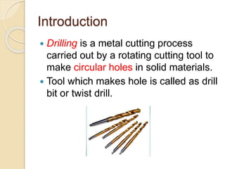 Introduction
 Drilling is a metal cutting process
carried out by a rotating cutting tool to
make circular holes in solid materials.
 Tool which makes hole is called as drill
bit or twist drill.
 