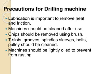 Precautions for Drilling machine
 Lubrication is important to remove heat
and friction.
 Machines should be cleaned after use
 Chips should be removed using brush.
 T-slots, grooves, spindles sleeves, belts,
pulley should be cleaned.
 Machines should be lightly oiled to prevent
from rusting
 
