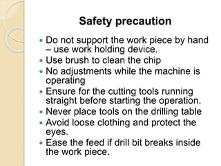Safety precaution
 Do not support the work piece by hand
– use work holding device.
 Use brush to clean the chip
 No adjustments while the machine is
operating
 Ensure for the cutting tools running
straight before starting the operation.
 Never place tools on the drilling table
 Avoid loose clothing and protect the
eyes.
 Ease the feed if drill bit breaks inside
the work piece.
 