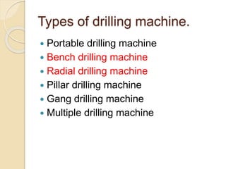 Types of drilling machine.
 Portable drilling machine
 Bench drilling machine
 Radial drilling machine
 Pillar drilling machine
 Gang drilling machine
 Multiple drilling machine
 