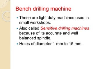 Bench drilling machine
 These are light duty machines used in
small workshops.
 Also called Sensitive drilling machines
because of its accurate and well
balanced spindle.
 Holes of diameter 1 mm to 15 mm.
 
