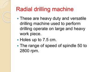 Radial drilling machine
 These are heavy duty and versatile
drilling machine used to perform
drilling operate on large and heavy
work piece.
 Holes up to 7.5 cm.
 The range of speed of spindle 50 to
2800 rpm.
 