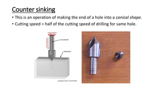 Counter sinking
• This is an operation of making the end of a hole into a conical shape.
• Cutting speed = half of the cutting speed of drilling for same hole.
 
