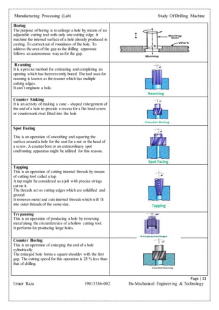 Manufacturing Processing (Lab) Study Of Drilling Machine
Page | 13
Umair Raza 19013386-002 Bs-Mechanical Engineering & Technology
Boring
The purpose of boring is to enlarge a hole by means of an
adjustable cutting tool with only one cutting edge. It
machine the internal surface of a hole already produced in
casting. To correct out of roundness of the hole. To
address the area of the gap as the drilling apparatus
follows an autonomous way as for the gap.
Reaming
It is a precise method for estimating and completing an
opening which has been recently bored. The tool uses for
reaming is known as the reamer which has multiple
cutting edges.
It can’t originate a hole.
Counter Sinking
It is an activity of making a cone – shaped enlargement of
the end of a hole to provide a recess for a flat head screw
or countersunk rivet fitted into the hole
Spot Facing
This is an operation of smoothing and squaring the
surface around a hole for the seat for a nut or the head of
a screw. A counter bore or an extraordinary spot
confronting apparatus might be utilized for this reason.
Tapping
This is an operation of cutting internal threads by means
of cutting tool called a tap.
A tap might be considered as a jolt with precise strings
cut on it.
The threads act as cutting edges which are solidified and
ground.
It removes metal and cuts internal threads which will fit
into outer threads of the same size.
Trepanning
This is an operation of producing a hole by removing
metal along the circumference of a hollow cutting tool.
It performs for producing large holes.
Counter Boring
This is an operation of enlarging the end of a hole
cylindrically.
The enlarged hole forms a square shoulder with the first
gap. The cutting speed for this operation is 25 % less than
that of drilling.
 
