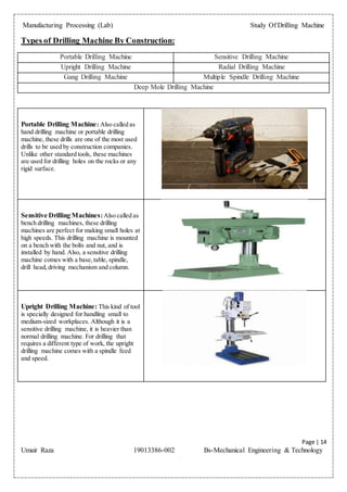 Manufacturing Processing (Lab) Study Of Drilling Machine
Page | 14
Umair Raza 19013386-002 Bs-Mechanical Engineering & Technology
Types of Drilling Machine By Construction:
Portable Drilling Machine Sensitive Drilling Machine
Upright Drilling Machine Radial Drilling Machine
Gang Drilling Machine Multiple Spindle Drilling Machine
Deep Mole Drilling Machine
Portable Drilling Machine: Also called as
hand drilling machine or portable drilling
machine, these drills are one of the most used
drills to be used by construction companies.
Unlike other standard tools, these machines
are used for drilling holes on the rocks or any
rigid surface.
Sensitive Drilling Machines:Also called as
bench drilling machines, these drilling
machines are perfect for making small holes at
high speeds. This drilling machine is mounted
on a bench with the bolts and nut, and is
installed by hand. Also, a sensitive drilling
machine comes with a base,table, spindle,
drill head,driving mechanism and column.
Upright Drilling Machine: This kind of tool
is specially designed for handling small to
medium-sized workplaces. Although it is a
sensitive drilling machine, it is heavier than
normal drilling machine. For drilling that
requires a different type of work, the upright
drilling machine comes with a spindle feed
and speed.
 