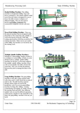 Manufacturing Processing (Lab) Study Of Drilling Machine
Page | 15
Umair Raza 19013386-002 Bs-Mechanical Engineering & Technology
Radial Drilling Machine: This drilling
machine is designed for drilling large and
heavy workspaces. The column supports radial
arm of the tool which is designed in a way to
lower the table to house workpieces of
different heights. They are also used as
perfect rock drilling component that
construction companies can use with ease.
DeepMole Drilling Machine: These are
the special machines that are designed to drill
deep holes in the connecting rods, spindles as
well to the barrels of the gun. With high
cutting speed and less feed,they are perfect for
making deep holes. Make sure to use coolant
while drilling the machine as it fed slowly into
the rotating work .
Multiple Spindle Drilling Machines:
Whether it’s about drilling number of holes in
a workpiece or same drilling of holes on some
identical pieces,multiple spindle drilling
machines are the best. As the name suggests,
the multiple spindle drilling machine comes
with severalspindles that drills all fed at the
same time. Also, you can alter the distance
between the axles to manage the holes in the
drill.
Gang Drilling Machine: The gang drilling
machine is more like a long common table
with a base and 4–6 drill heads that are placed
side by side. The drill head has separate
driving motors which are used in the
production work.You can use gang drilling
machine for things like drilling, reaming,
counterboring and tapping, by simply moving
the machine back and forth. Also, different
spindle tools are used for different operations,
which means,whether it’s the small drill or the
large, the gang drilling machine is the one you
need.
 
