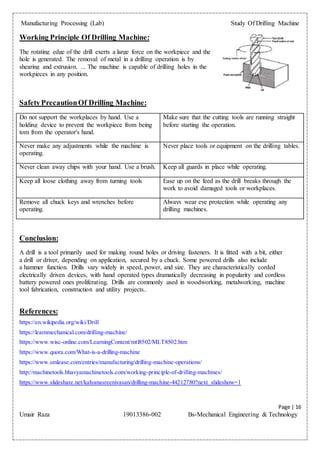 Manufacturing Processing (Lab) Study Of Drilling Machine
Page | 16
Umair Raza 19013386-002 Bs-Mechanical Engineering & Technology
Working Principle Of Drilling Machine:
The rotating edge of the drill exerts a large force on the workpiece and the
hole is generated. The removal of metal in a drilling operation is by
shearing and extrusion. ... The machine is capable of drilling holes in the
workpieces in any position.
SafetyPrecautionOf Drilling Machine:
Do not support the workplaces by hand. Use a
holding device to prevent the workpiece from being
tom from the operator's hand.
Make sure that the cutting tools are running straight
before starting the operation.
Never make any adjustments while the machine is
operating.
Never place tools or equipment on the drilling tables.
Never clean away chips with your hand. Use a brush. Keep all guards in place while operating.
Keep all loose clothing away from turning tools Ease up on the feed as the drill breaks through the
work to avoid damaged tools or workplaces.
Remove all chuck keys and wrenches before
operating.
Always wear eye protection while operating any
drilling machines.
Conclusion:
A drill is a tool primarily used for making round holes or driving fasteners. It is fitted with a bit, either
a drill or driver, depending on application, secured by a chuck. Some powered drills also include
a hammer function. Drills vary widely in speed, power, and size. They are characteristically corded
electrically driven devices, with hand operated types dramatically decreasing in popularity and cordless
battery powered ones proliferating. Drills are commonly used in woodworking, metalworking, machine
tool fabrication, construction and utility projects..
References:
https://en.wikipedia.org/wiki/Drill
https://learnmechanical.com/drilling-machine/
https://www.wisc-online.com/LearningContent/mtl8502/MLT8502.htm
https://www.quora.com/What-is-a-drilling-machine
https://www.smlease.com/entries/manufacturing/drilling-machine-operations/
http://machinetools.bhavyamachinetools.com/working-principle-of-drilling-machines/
https://www.slideshare.net/kalyanasreenivasan/drilling-machine-44212780?next_slideshow=1
 
