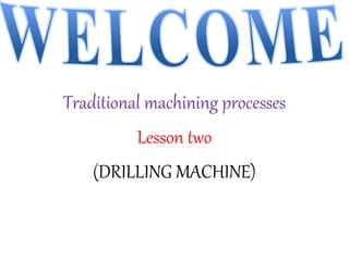 Traditional machining processes
Lesson two
(DRILLING MACHINE)
 