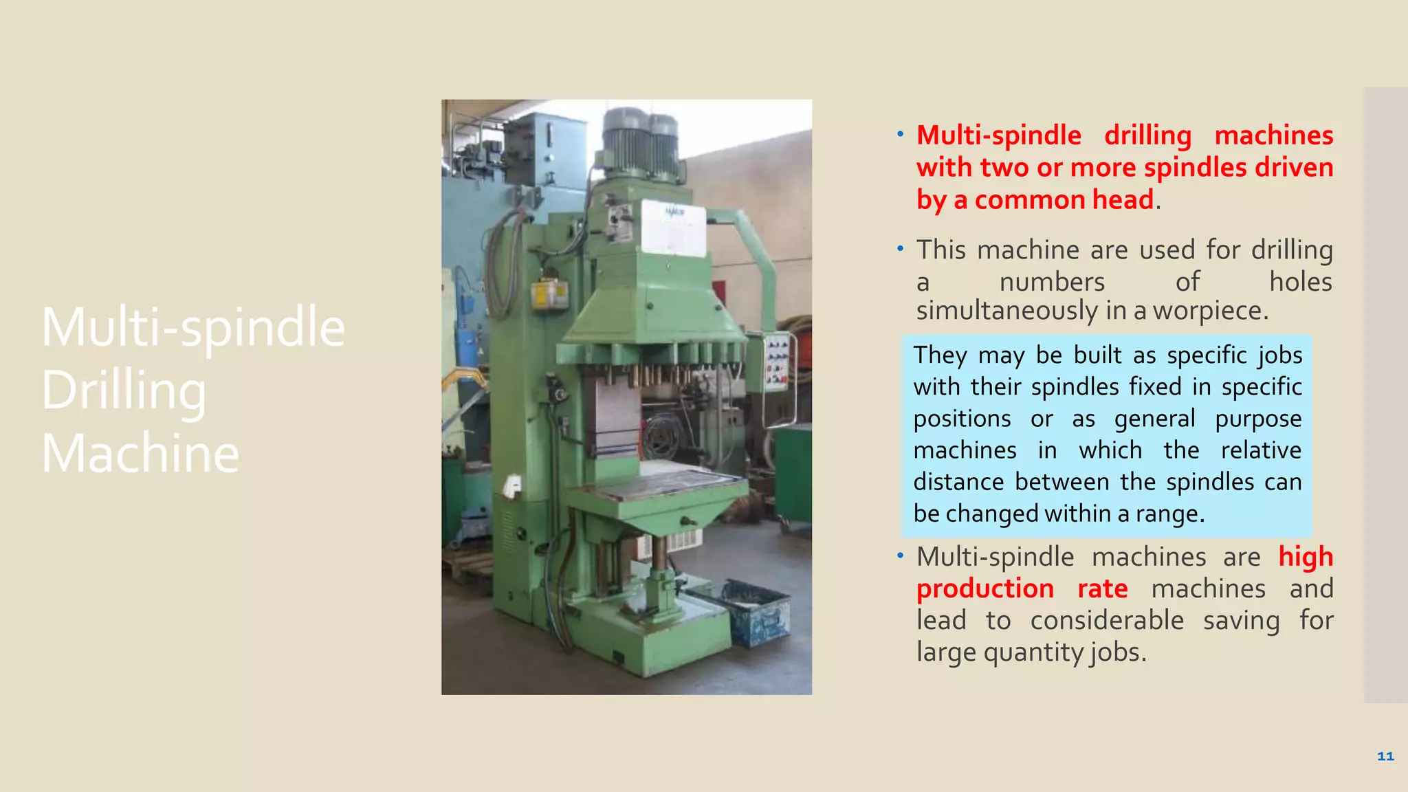 Multi-spindle
Drilling
Machine
 Multi-spindle drilling machines
with two or more spindles driven
by a common head.
 This machine are used for drilling
a numbers of holes
simultaneously in a worpiece.
 Multi-spindle machines are high
production rate machines and
lead to considerable saving for
large quantity jobs.
They may be built as specific jobs
with their spindles fixed in specific
positions or as general purpose
machines in which the relative
distance between the spindles can
be changed within a range.
11
 