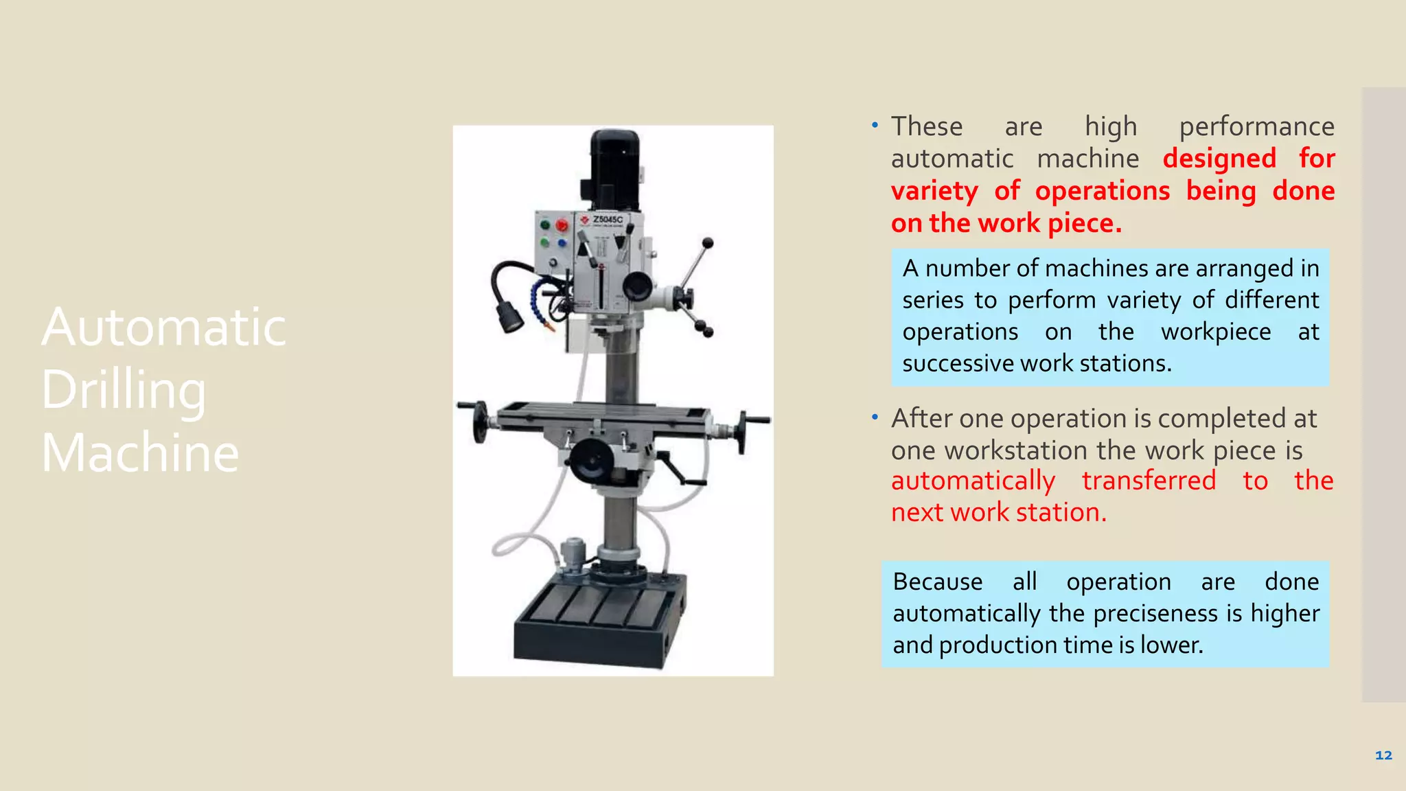 Automatic
Drilling
Machine
 These are high performance
automatic machine designed for
variety of operations being done
on the work piece.
 After one operation is completed at
one workstation the work piece is
automatically transferred to the
next work station.
A number of machines are arranged in
series to perform variety of different
operations on the workpiece at
successive work stations.
12
Because all operation are done
automatically the preciseness is higher
and production time is lower.
 