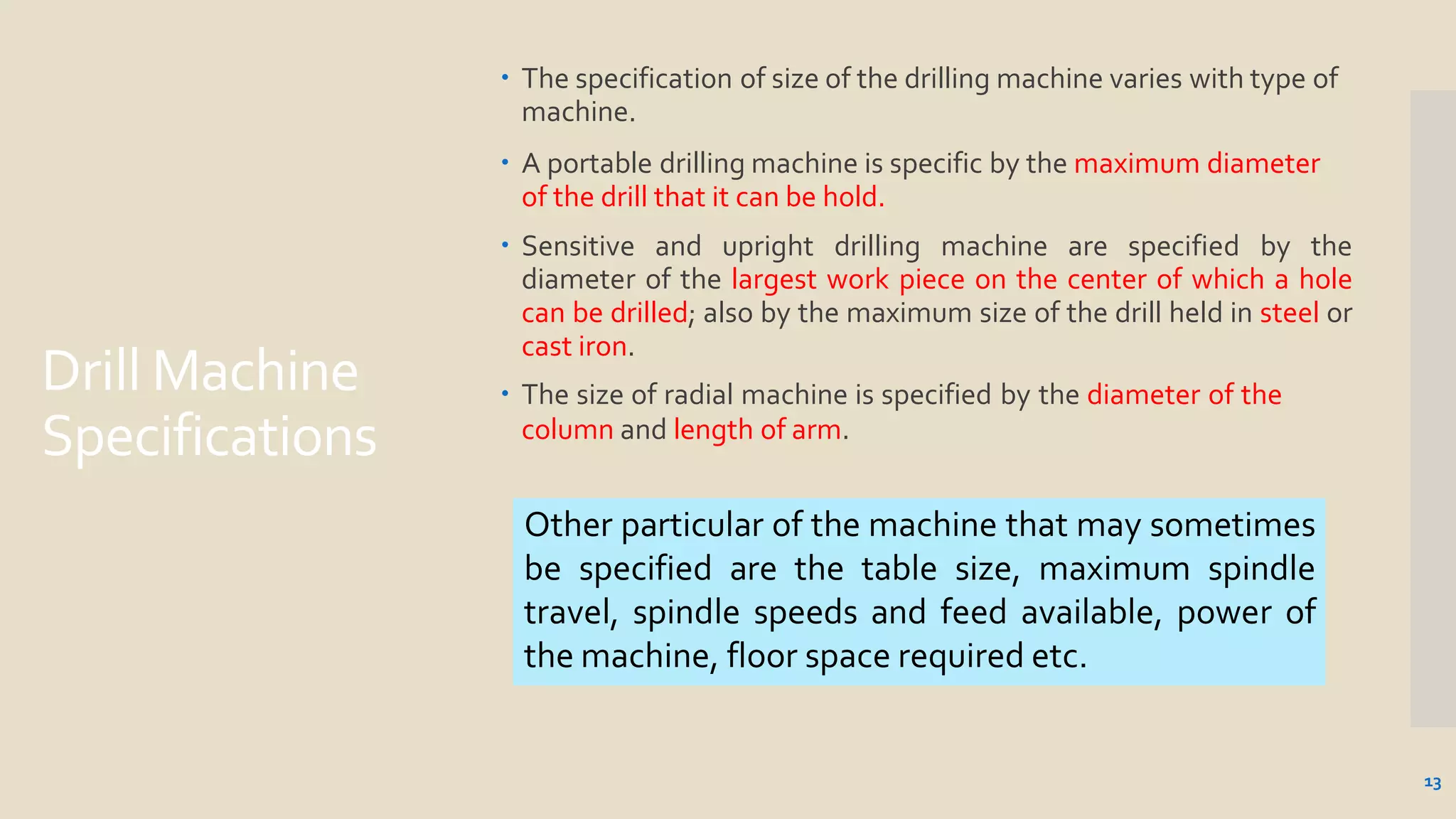 Drill Machine
Specifications
13
 The specification of size of the drilling machine varies with type of
machine.
 A portable drilling machine is specific by the maximum diameter
of the drill that it can be hold.
 Sensitive and upright drilling machine are specified by the
diameter of the largest work piece on the center of which a hole
can be drilled; also by the maximum size of the drill held in steel or
cast iron.
 The size of radial machine is specified by the diameter of the
column and length of arm.
Other particular of the machine that may sometimes
be specified are the table size, maximum spindle
travel, spindle speeds and feed available, power of
the machine, floor space required etc.
 